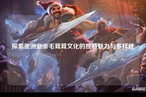 探索亚洲业余毛茸茸文化的独特魅力与多样性