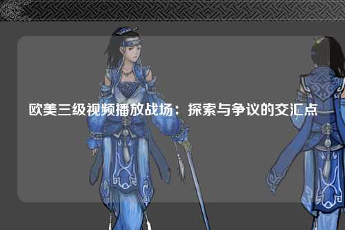 欧美三级视频播放战场：探索与争议的交汇点