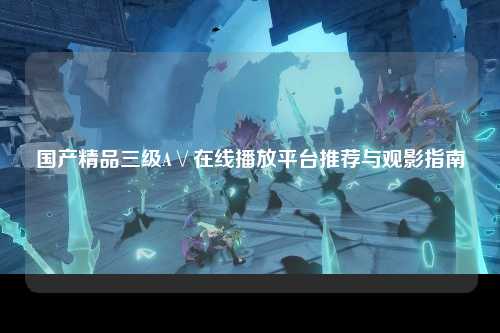 国产精品三级A∨在线播放平台推荐与观影指南