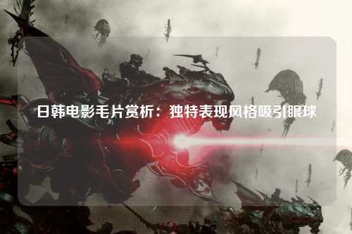 日韩电影毛片赏析：独特表现风格吸引眼球