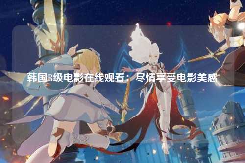 韩国R级电影在线观看：尽情享受电影美感