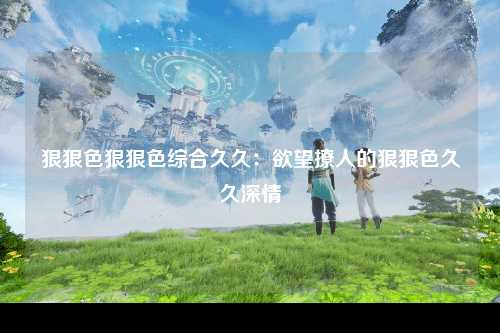 狠狠色狠狠色综合久久：欲望撩人的狠狠色久久深情