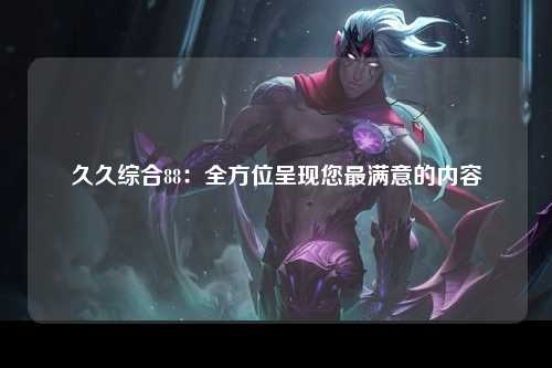 久久综合88：全方位呈现您最满意的内容