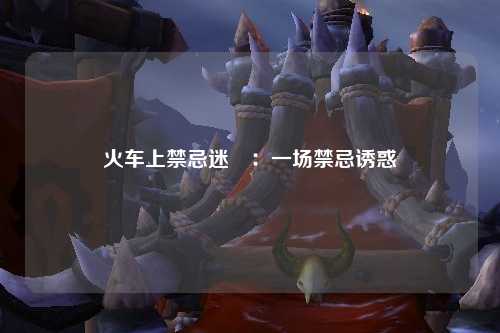 火车上禁忌迷奷：一场禁忌诱惑