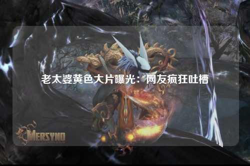 老太婆黄色大片曝光：网友疯狂吐槽