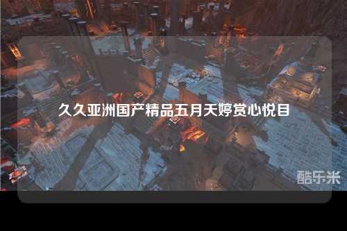 久久亚洲国产精品五月天婷赏心悦目