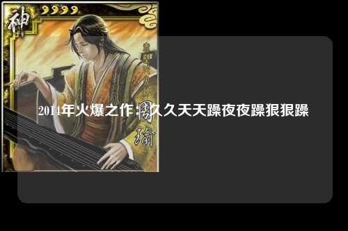 2014年火爆之作：久久天天躁夜夜躁狠狠躁
