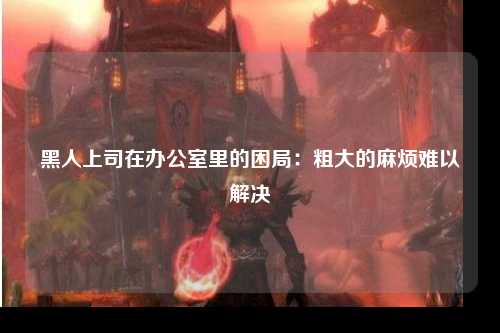 黑人上司在办公室里的困局：粗大的麻烦难以解决