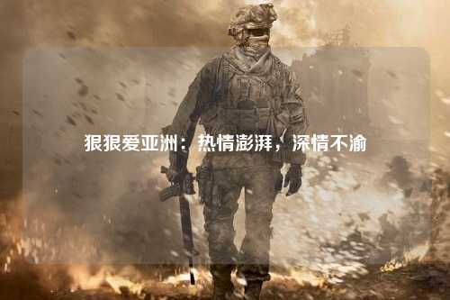 狠狠爱亚洲：热情澎湃，深情不渝