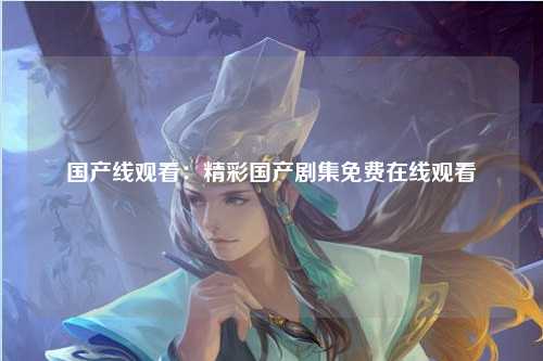 国产线观看：精彩国产剧集免费在线观看