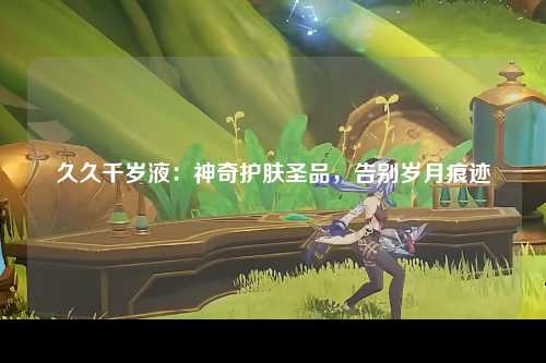 久久千岁液：神奇护肤圣品，告别岁月痕迹