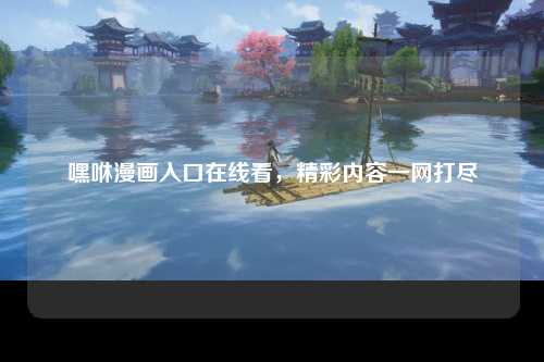 嘿咻漫画入口在线看，精彩内容一网打尽