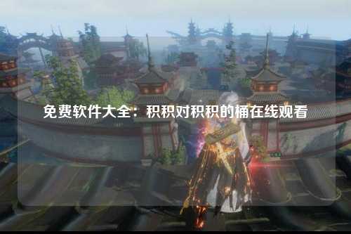 免费软件大全：积积对积积的桶在线观看
