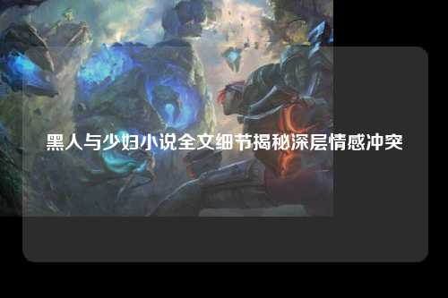 黑人与少妇小说全文细节揭秘深层情感冲突