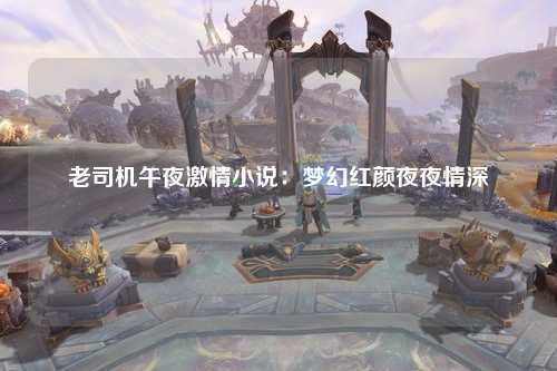 老司机午夜激情小说：梦幻红颜夜夜情深