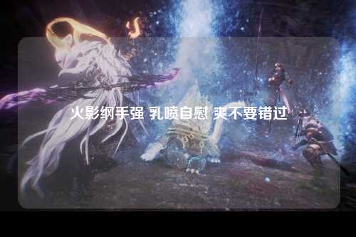 火影纲手强 乳喷自慰 爽不要错过