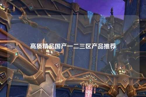 高质精品国产一二三区产品推荐