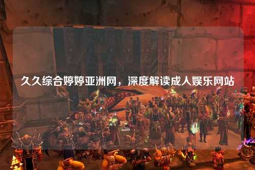 久久综合婷婷亚洲网，深度解读成人娱乐网站