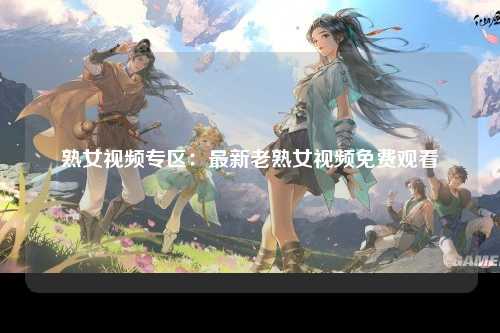 熟女视频专区：最新老熟女视频免费观看