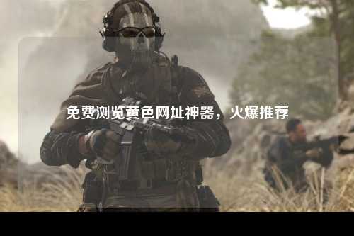 免费浏览黄色网址神器，火爆推荐