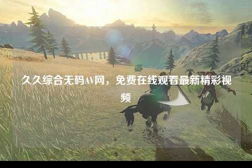 久久综合无码AV网，免费在线观看最新精彩视频