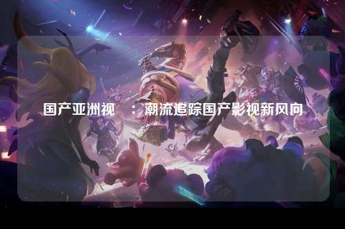 国产亚洲视颎：潮流追踪国产影视新风向