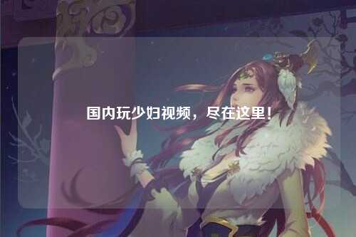 国内玩少妇视频，尽在这里！