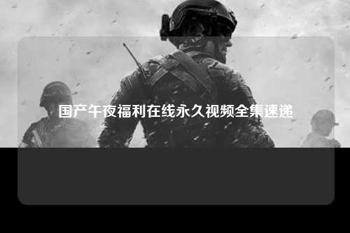 国产午夜福利在线永久视频全集速递