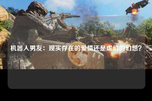 机器人男友：现实存在的爱情还是虚幻的幻想？