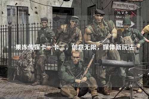 果冻传媒卡一卡二，创意无限，媒体新玩法