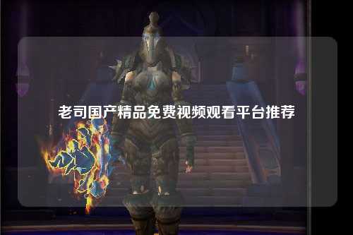 老司国产精品免费视频观看平台推荐