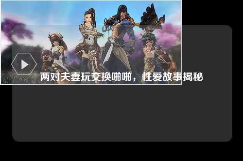 两对夫妻玩交换啪啪，性爱故事揭秘