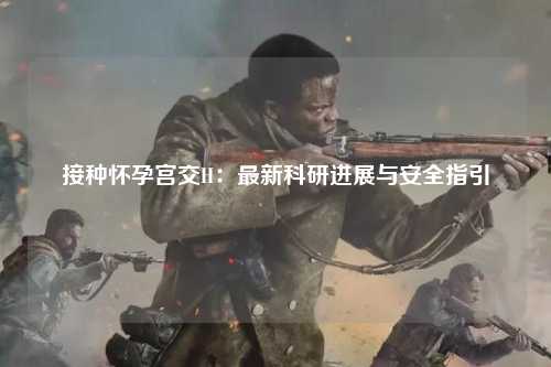 接种怀孕宫交H：最新科研进展与安全指引