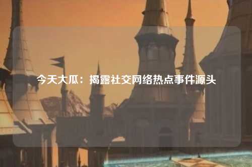 今天大瓜：揭露社交网络热点事件源头