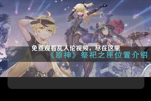 免费观看乱人伦视频，尽在这里