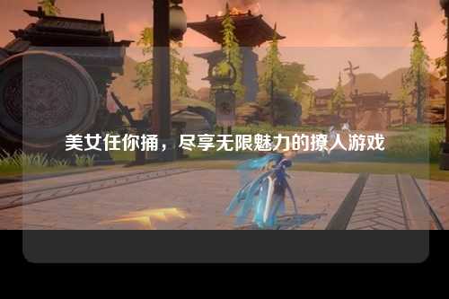 美女任你捅，尽享无限魅力的撩人游戏