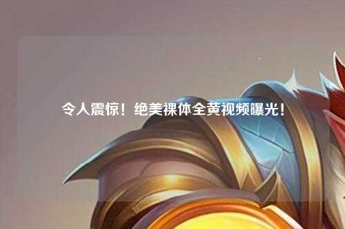 令人震惊！绝美裸体全黄视频曝光！