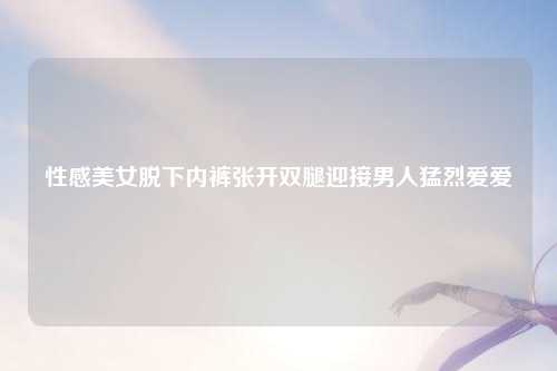 性感美女脱下内裤张开双腿迎接男人猛烈爱爱