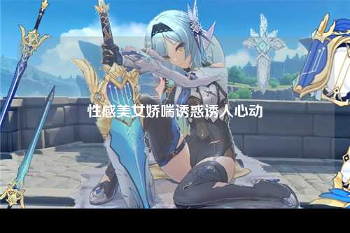 性感美女娇喘诱惑诱人心动