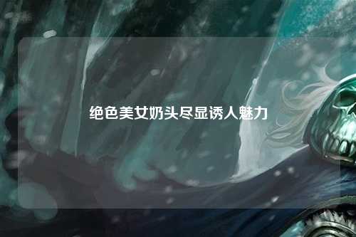 绝色美女奶头尽显诱人魅力