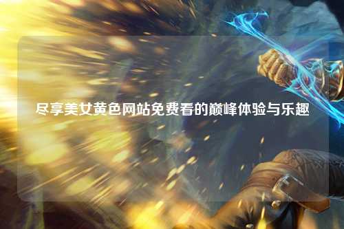 尽享美女黄色网站免费看的巅峰体验与乐趣